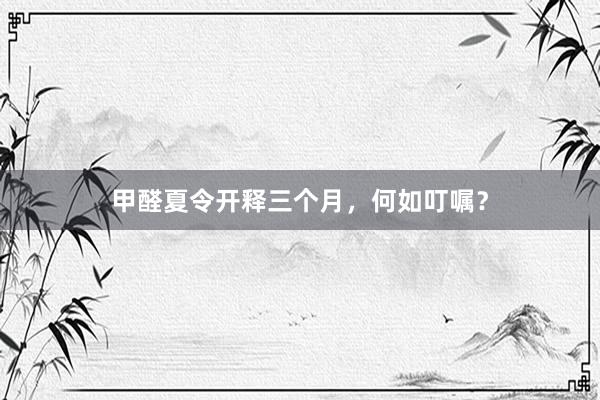 甲醛夏令开释三个月，何如叮嘱？