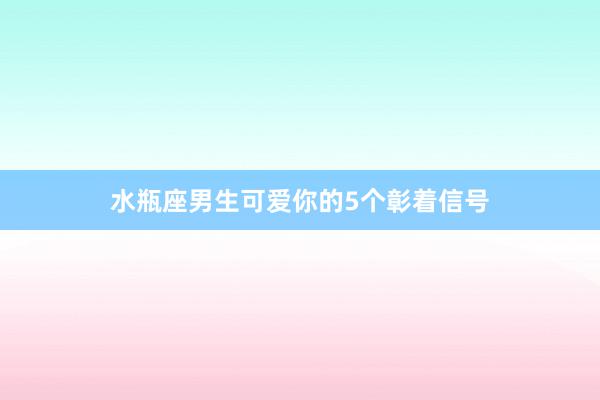 水瓶座男生可爱你的5个彰着信号