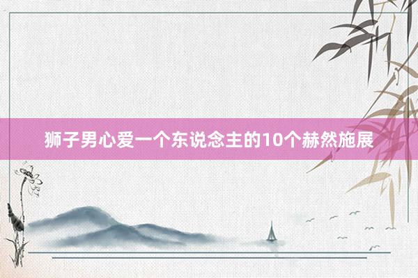 狮子男心爱一个东说念主的10个赫然施展